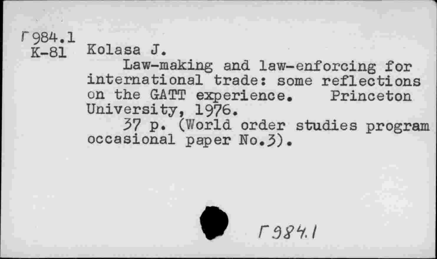 ﻿r984.1
K-81 Kolasa J.
Law-making and law-enforcing for international trade: some reflections on the GATT experience. Princeton University, 1976.
57 p. (World order studies program occasional paper No.3)•
rsw.i